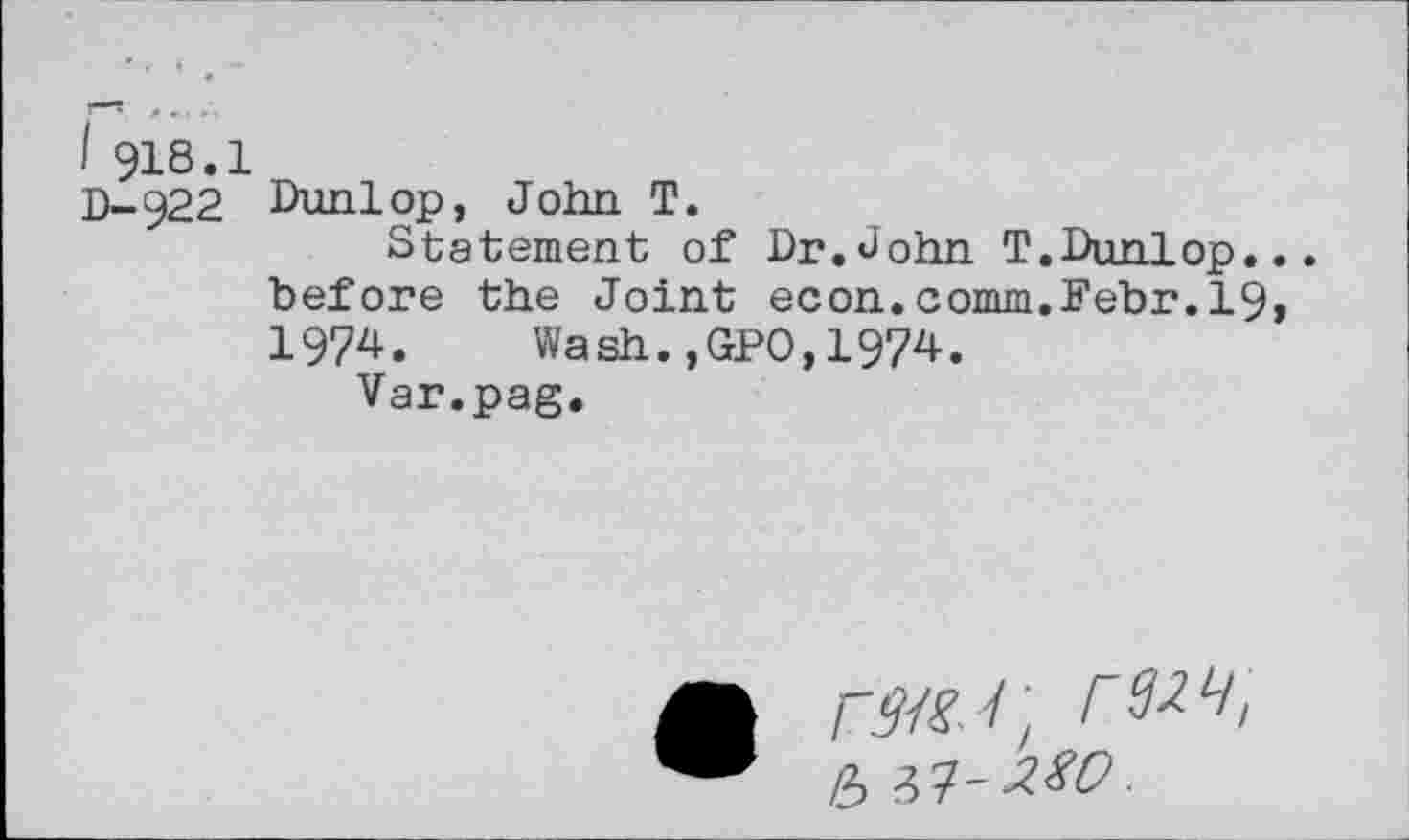 ﻿I 918.1
D-922 Dunlop, John T.
Statement of Dr.John T.Dunlop... before the Joint econ.comm.Febr.19, 1974. Wash.,GPO,1974.
Var.pag.
r32L/ ' b Vt-MO.